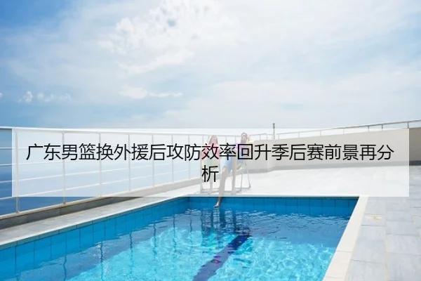广东男篮换外援后攻防效率回升季后赛前景再分析
