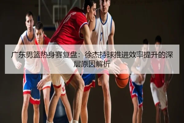 广东男篮热身赛复盘：徐杰持球推进效率提升的深层原因解析