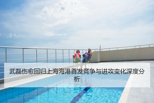 武磊伤愈回归上海海港首发竞争与进攻变化深度分析