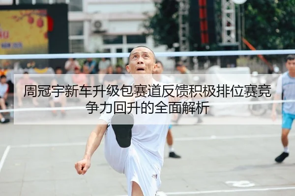 周冠宇新车升级包赛道反馈积极排位赛竞争力回升的全面解析