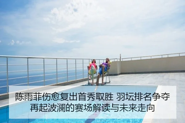 陈雨菲伤愈复出首秀取胜 羽坛排名争夺再起波澜的赛场解读与未来走向