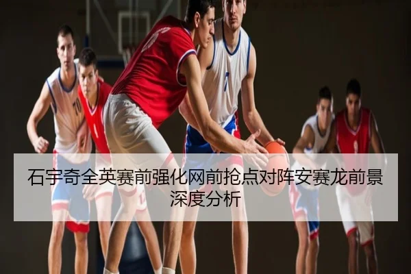 石宇奇全英赛前强化网前抢点对阵安赛龙前景深度分析