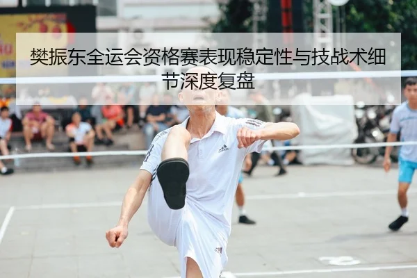 樊振东全运会资格赛表现稳定性与技战术细节深度复盘