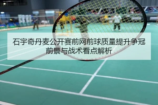 石宇奇丹麦公开赛前网前球质量提升争冠前景与战术看点解析